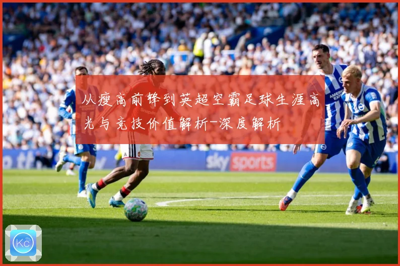 从瘦高前锋到英超空霸足球生涯高光与竞技价值解析-深度解析