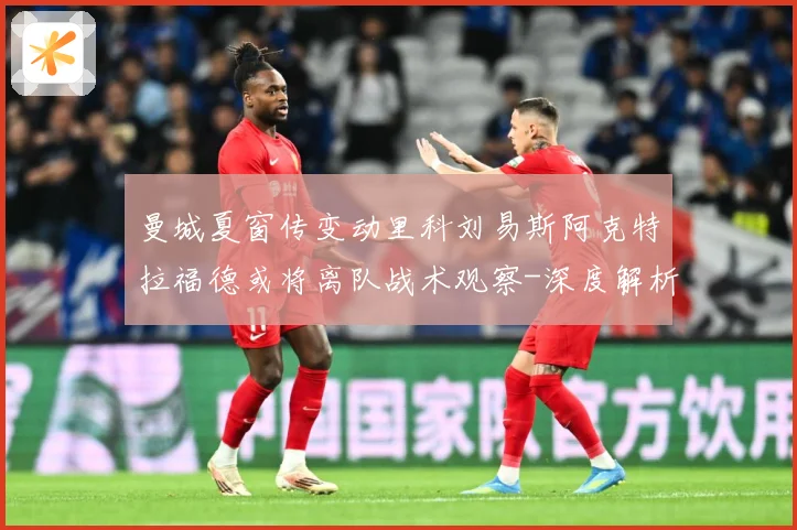曼城夏窗传变动里科刘易斯阿克特拉福德或将离队战术观察-深度解析