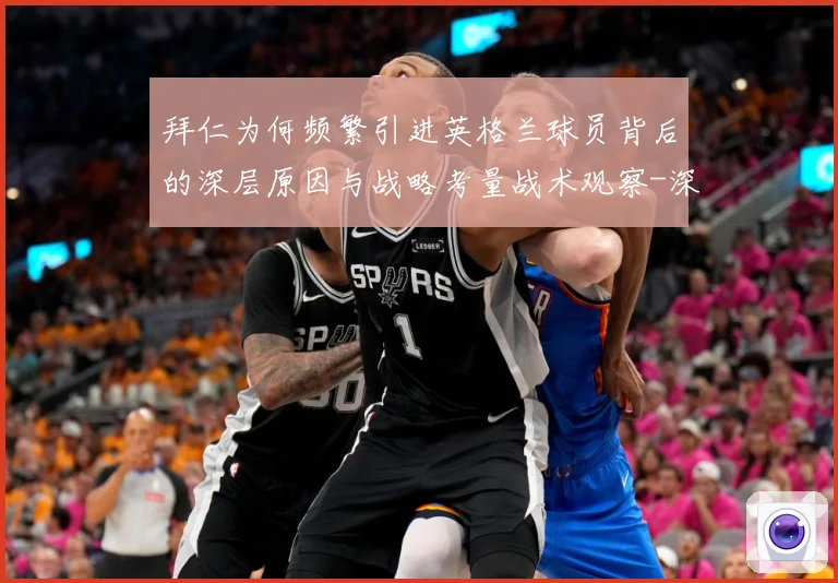 拜仁为何频繁引进英格兰球员背后的深层原因与战略考量战术观察-深度解析