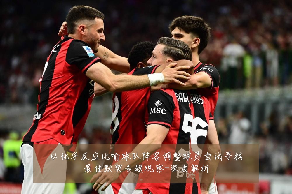 以化学反应比喻球队阵容调整球员尝试寻找最佳默契专题观察-深度解析